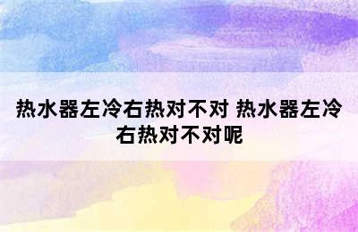 热水器左冷右热对不对 热水器左冷右热对不对呢